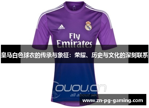 皇马白色球衣的传承与象征:荣耀、历史与文化的深刻联系