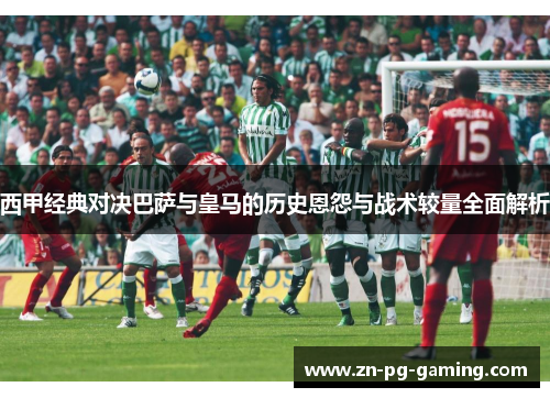西甲经典对决巴萨与皇马的历史恩怨与战术较量全面解析