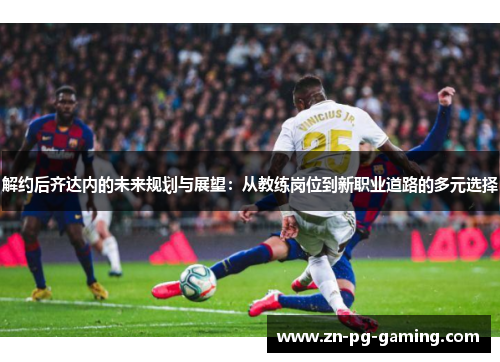 解约后齐达内的未来规划与展望:从教练岗位到新职业道路的多元选择