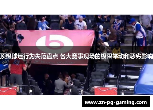 顶级球迷行为失范盘点 各大赛事现场的极限举动和恶劣影响 顶级球迷行为失范盘点 各大赛事现场的极限举动和恶劣影响