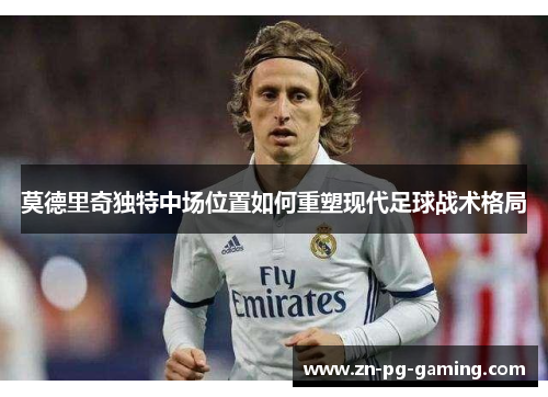 莫德里奇独特中场位置如何重塑现代足球战术格局 莫德里奇独特中场位置如何重塑现代足球战术格局