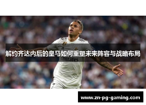 解约齐达内后的皇马如何重塑未来阵容与战略布局