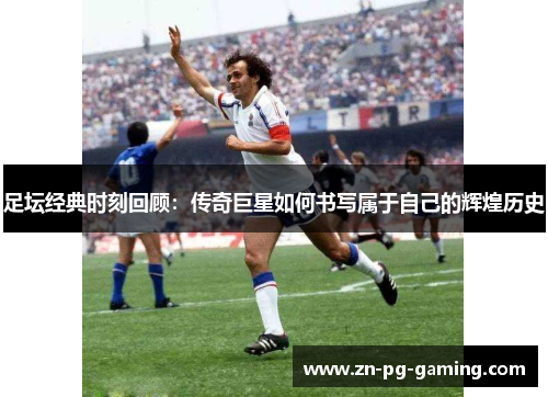 足坛经典时刻回顾：传奇巨星如何书写属于自己的辉煌历史