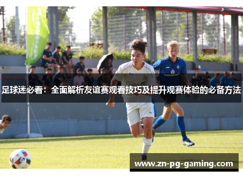 足球迷必看：全面解析友谊赛观看技巧及提升观赛体验的必备方法