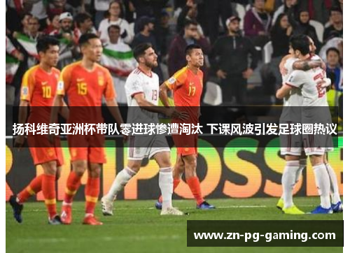 扬科维奇亚洲杯带队零进球惨遭淘汰 下课风波引发足球圈热议