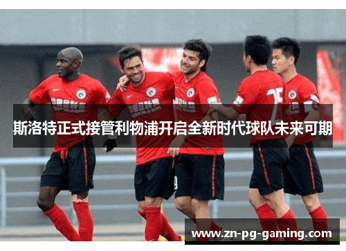 斯洛特正式接管利物浦开启全新时代球队未来可期