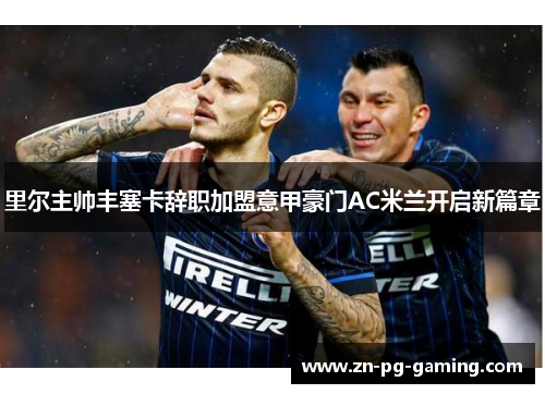 里尔主帅丰塞卡辞职加盟意甲豪门AC米兰开启新篇章