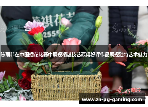 陈雨菲在中国插花比赛中展现精湛技艺赢得好评作品展现独特艺术魅力