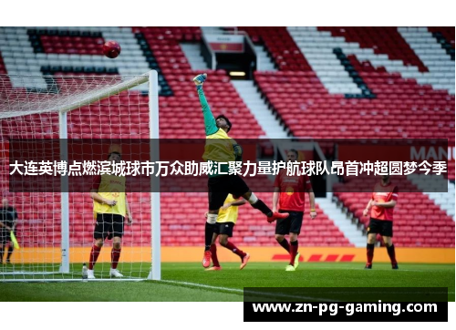 大连英博点燃滨城球市万众助威汇聚力量护航球队昂首冲超圆梦今季