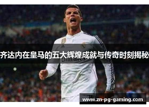 齐达内在皇马的五大辉煌成就与传奇时刻揭秘 齐达内在皇马的五大辉煌成就与传奇时刻揭秘